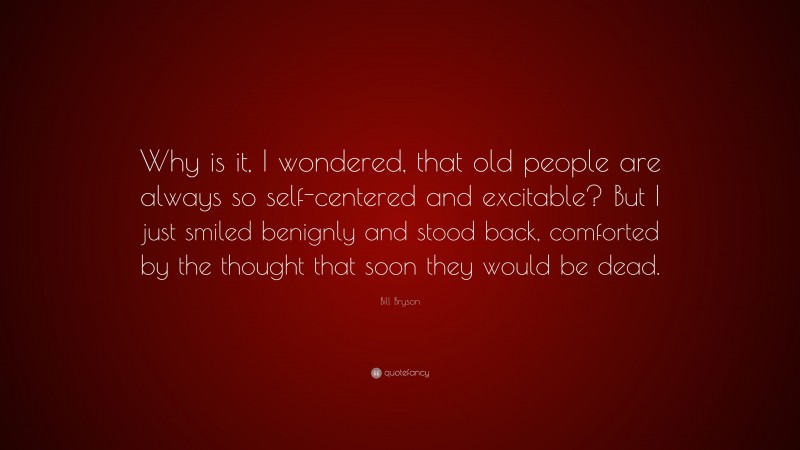 Bill Bryson Quote: “Why is it, I wondered, that old people are always so self-centered and excitable? But I just smiled benignly and stood back, comforted by the thought that soon they would be dead.”