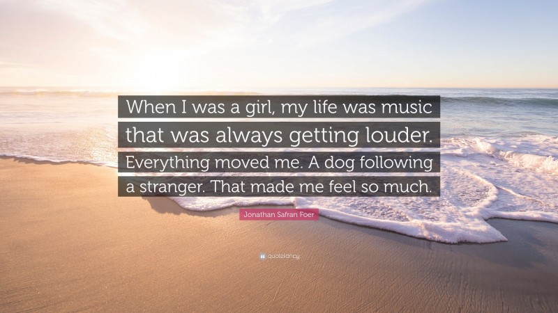 Jonathan Safran Foer Quote: “When I was a girl, my life was music that was always getting louder. Everything moved me. A dog following a stranger. That made me feel so much.”