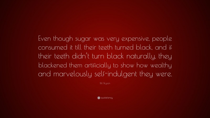 Bill Bryson Quote: “Even though sugar was very expensive, people consumed it till their teeth turned black, and if their teeth didn’t turn black naturally, they blackened them artificially to show how wealthy and marvelously self-indulgent they were.”