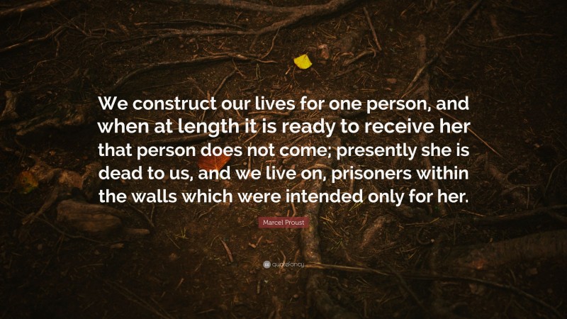 Marcel Proust Quote: “We construct our lives for one person, and when at length it is ready to receive her that person does not come; presently she is dead to us, and we live on, prisoners within the walls which were intended only for her.”
