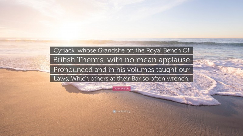 John Milton Quote: “Cyriack, whose Grandsire on the Royal Bench Of British Themis, with no mean applause Pronounced and in his volumes taught our Laws, Which others at their Bar so often wrench.”