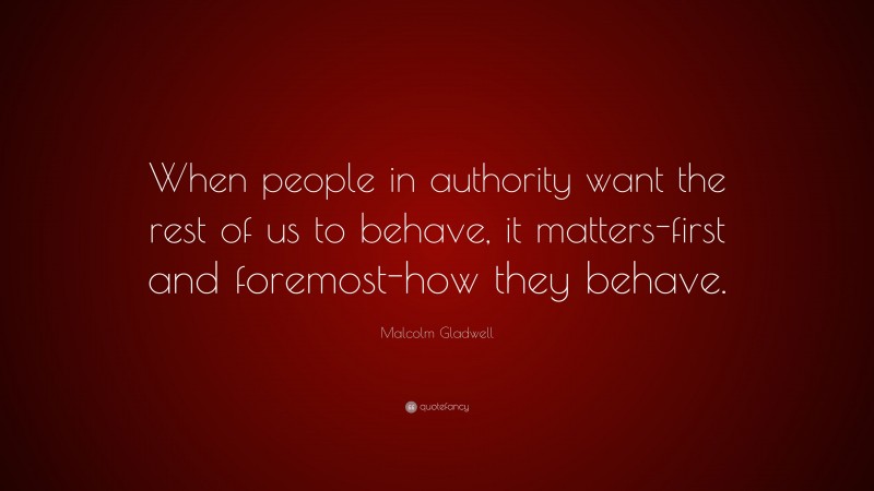 Malcolm Gladwell Quote: “When people in authority want the rest of us to behave, it matters-first and foremost-how they behave.”