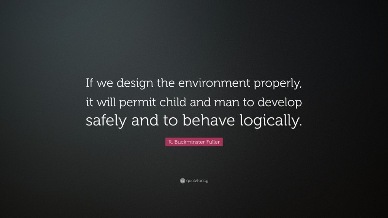 R. Buckminster Fuller Quote: “If we design the environment properly, it will permit child and man to develop safely and to behave logically.”