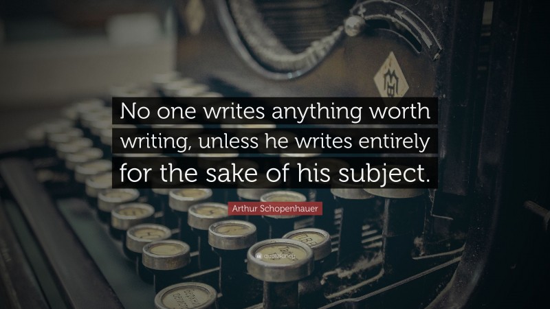 Arthur Schopenhauer Quote: “No one writes anything worth writing, unless he writes entirely for the sake of his subject.”