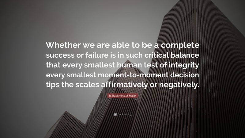 R. Buckminster Fuller Quote: “Whether we are able to be a complete success or failure is in such critical balance that every smallest human test of integrity every smallest moment-to-moment decision tips the scales affirmatively or negatively.”