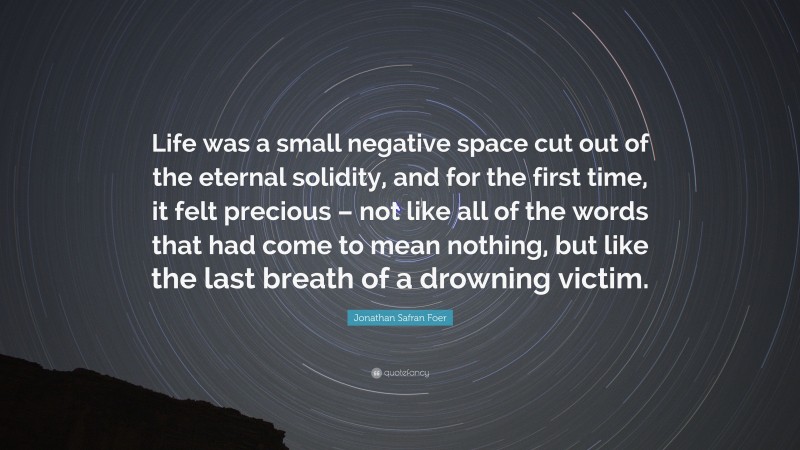 Jonathan Safran Foer Quote: “Life was a small negative space cut out of the eternal solidity, and for the first time, it felt precious – not like all of the words that had come to mean nothing, but like the last breath of a drowning victim.”