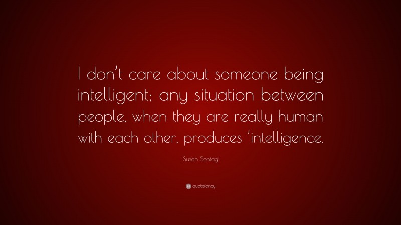 Susan Sontag Quote: “I don’t care about someone being intelligent; any situation between people, when they are really human with each other, produces ’intelligence.”
