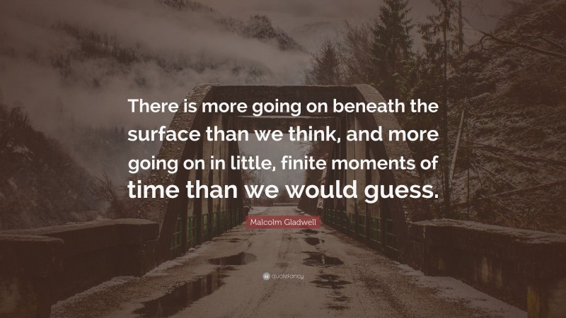Malcolm Gladwell Quote: “There is more going on beneath the surface than we think, and more going on in little, finite moments of time than we would guess.”