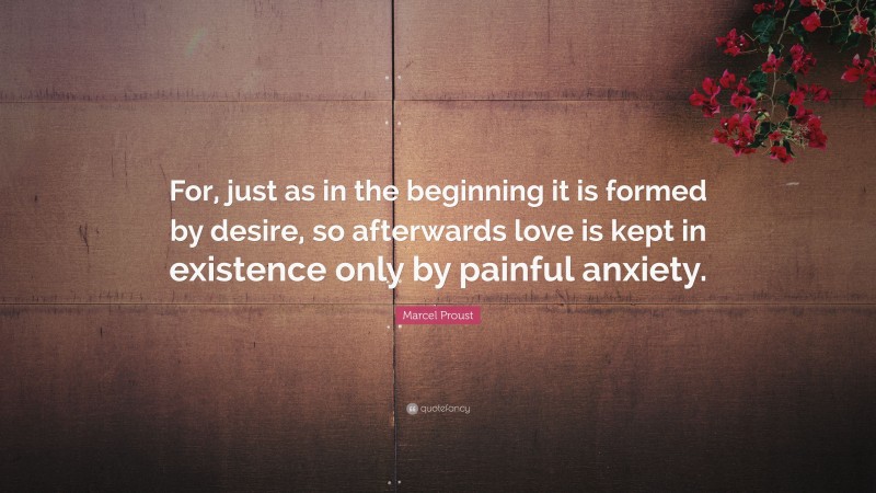 Marcel Proust Quote: “For, just as in the beginning it is formed by desire, so afterwards love is kept in existence only by painful anxiety.”