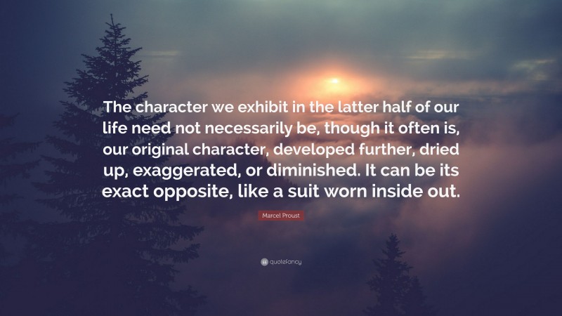 Marcel Proust Quote: “The character we exhibit in the latter half of our life need not necessarily be, though it often is, our original character, developed further, dried up, exaggerated, or diminished. It can be its exact opposite, like a suit worn inside out.”