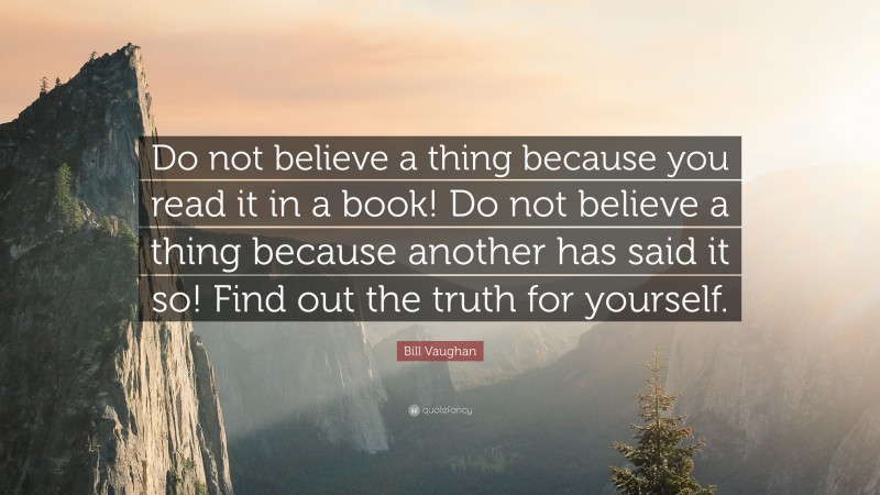 Bill Vaughan Quote: “Do not believe a thing because you read it in a book! Do not believe a thing because another has said it so! Find out the truth for yourself.”