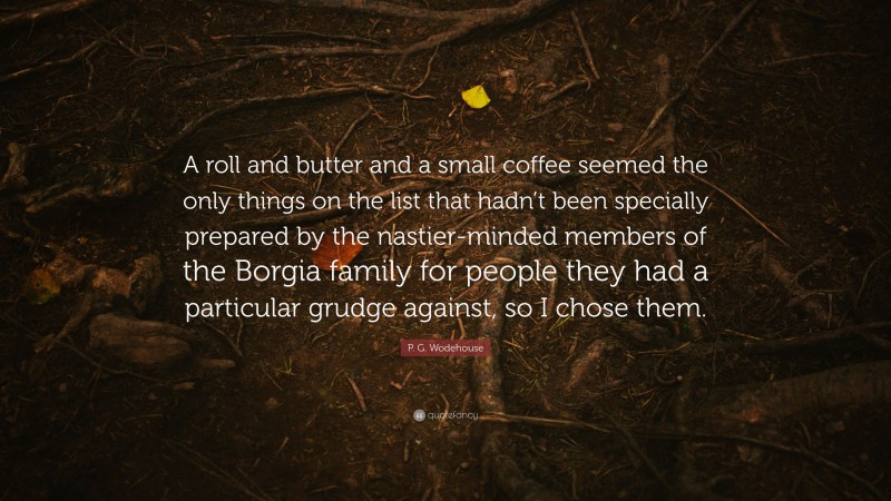 P. G. Wodehouse Quote: “A roll and butter and a small coffee seemed the only things on the list that hadn’t been specially prepared by the nastier-minded members of the Borgia family for people they had a particular grudge against, so I chose them.”