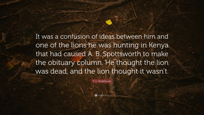 P. G. Wodehouse Quote: “It was a confusion of ideas between him and one of the lions he was hunting in Kenya that had caused A. B. Spottsworth to make the obituary column. He thought the lion was dead, and the lion thought it wasn’t.”