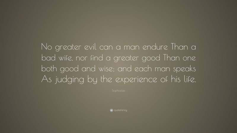 Sophocles Quote: “No greater evil can a man endure Than a bad wife, nor find a greater good Than one both good and wise; and each man speaks As judging by the experience of his life.”