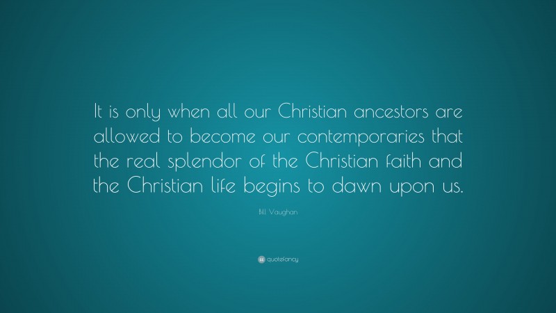 Bill Vaughan Quote: “It is only when all our Christian ancestors are allowed to become our contemporaries that the real splendor of the Christian faith and the Christian life begins to dawn upon us.”