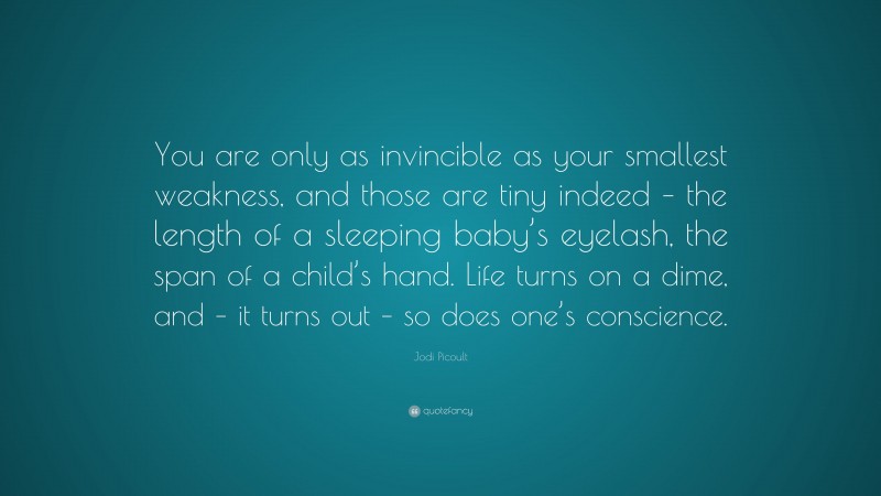 Jodi Picoult Quote: “You are only as invincible as your smallest weakness, and those are tiny indeed – the length of a sleeping baby’s eyelash, the span of a child’s hand. Life turns on a dime, and – it turns out – so does one’s conscience.”