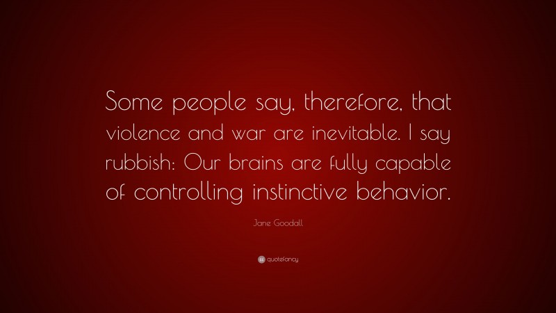 Jane Goodall Quote: “Some people say, therefore, that violence and war are inevitable. I say rubbish: Our brains are fully capable of controlling instinctive behavior.”