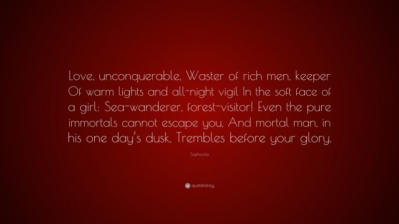 Sophocles Quote: “Love, unconquerable, Waster of rich men, keeper Of warm lights and all-night vigil In the soft face of a girl: Sea-wanderer, forest-visitor! Even the pure immortals cannot escape you, And mortal man, in his one day’s dusk, Trembles before your glory.”