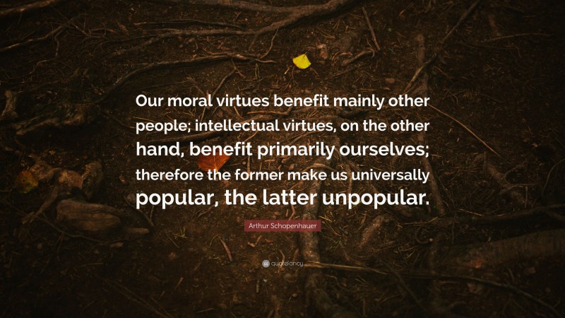 Arthur Schopenhauer Quote: “Our moral virtues benefit mainly other people; intellectual virtues, on the other hand, benefit primarily ourselves; therefore the former make us universally popular, the latter unpopular.”
