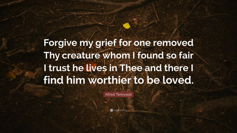 Alfred Tennyson Quote: “Forgive my grief for one removed Thy creature whom I found so fair I trust he lives in Thee and there I find him worthier to be loved.”