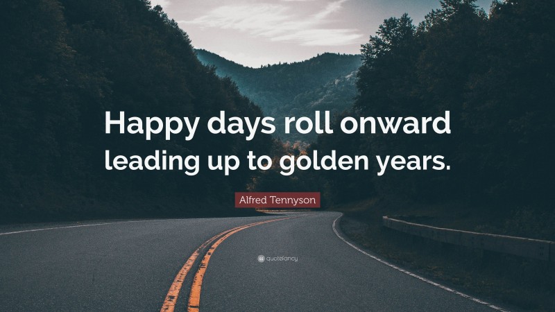 Alfred Tennyson Quote: “Happy days roll onward leading up to golden years.”