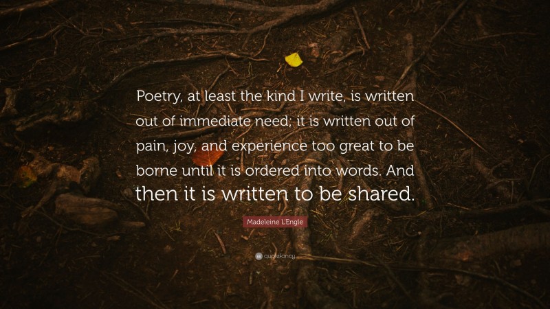 Madeleine L'Engle Quote: “Poetry, at least the kind I write, is written out of immediate need; it is written out of pain, joy, and experience too great to be borne until it is ordered into words. And then it is written to be shared.”