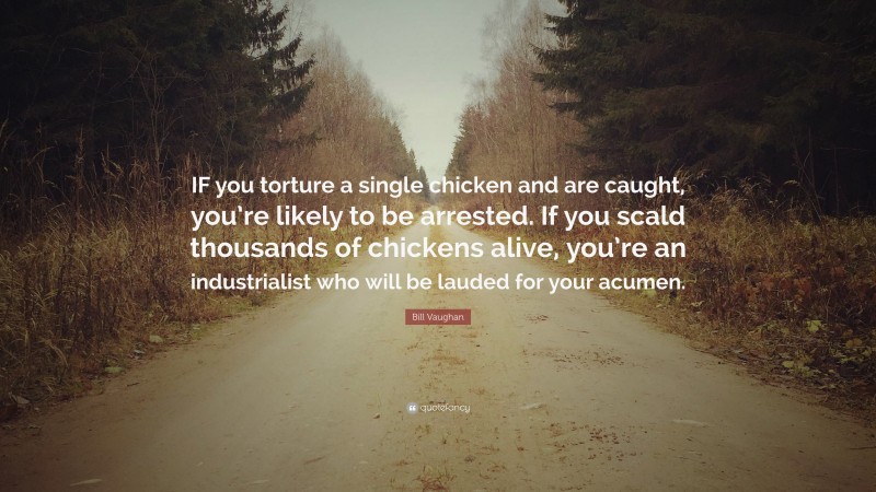 Bill Vaughan Quote: “IF you torture a single chicken and are caught, you’re likely to be arrested. If you scald thousands of chickens alive, you’re an industrialist who will be lauded for your acumen.”