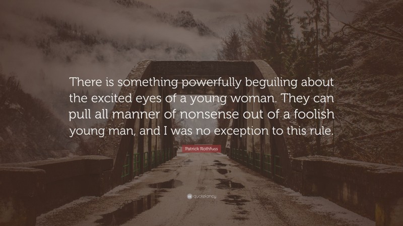 Patrick Rothfuss Quote: “There is something powerfully beguiling about the excited eyes of a young woman. They can pull all manner of nonsense out of a foolish young man, and I was no exception to this rule.”