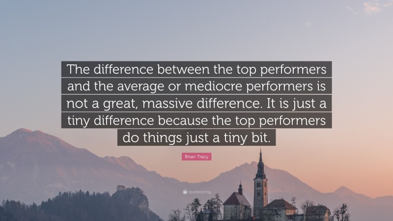Brian Tracy Quote: “The difference between the top performers and the average or mediocre performers is not a great, massive difference. It is just a tiny difference because the top performers do things just a tiny bit.”