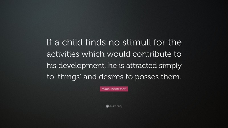 Maria Montessori Quote: “If a child finds no stimuli for the activities which would contribute to his development, he is attracted simply to ‘things’ and desires to posses them.”