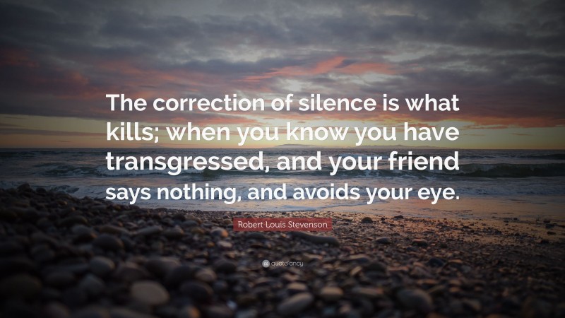 Robert Louis Stevenson Quote: “The correction of silence is what kills; when you know you have transgressed, and your friend says nothing, and avoids your eye.”