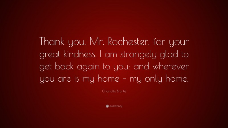 Charlotte Brontë Quote: “Thank you, Mr. Rochester, for your great kindness. I am strangely glad to get back again to you: and wherever you are is my home – my only home.”