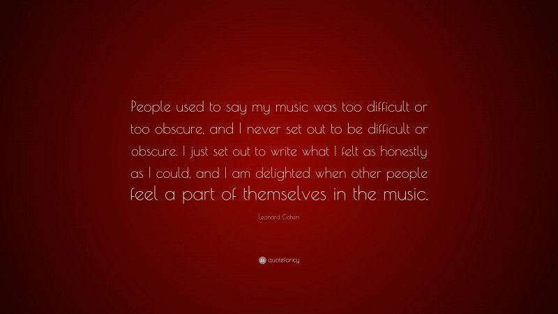 Leonard Cohen Quote: “People used to say my music was too difficult or too obscure, and I never set out to be difficult or obscure. I just set out to write what I felt as honestly as I could, and I am delighted when other people feel a part of themselves in the music.”