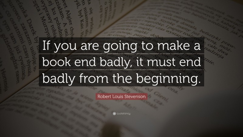 Robert Louis Stevenson Quote: “If you are going to make a book end badly, it must end badly from the beginning.”