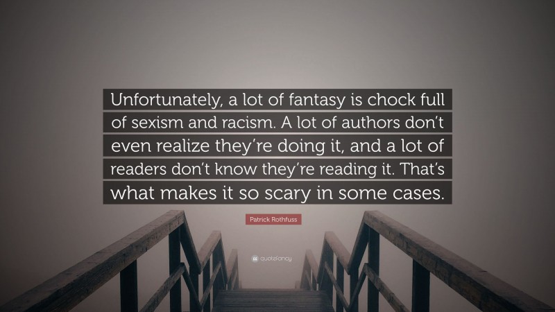 Patrick Rothfuss Quote: “Unfortunately, a lot of fantasy is chock full of sexism and racism. A lot of authors don’t even realize they’re doing it, and a lot of readers don’t know they’re reading it. That’s what makes it so scary in some cases.”