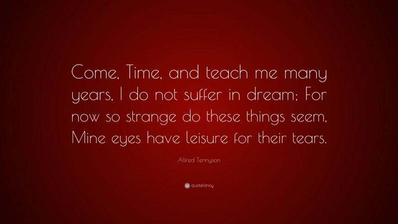 Alfred Tennyson Quote: “Come, Time, and teach me many years, I do not suffer in dream; For now so strange do these things seem, Mine eyes have leisure for their tears.”