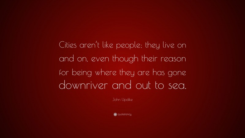 John Updike Quote: “Cities aren’t like people; they live on and on, even though their reason for being where they are has gone downriver and out to sea.”