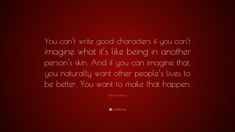 Patrick Rothfuss Quote: “You can’t write good characters if you can’t imagine what it’s like being in another person’s skin. And if you can imagine that, you naturally want other people’s lives to be better. You want to make that happen.”
