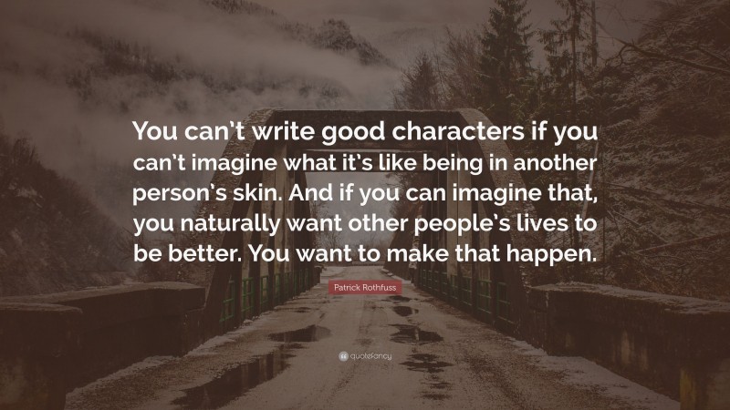 Patrick Rothfuss Quote: “You can’t write good characters if you can’t imagine what it’s like being in another person’s skin. And if you can imagine that, you naturally want other people’s lives to be better. You want to make that happen.”