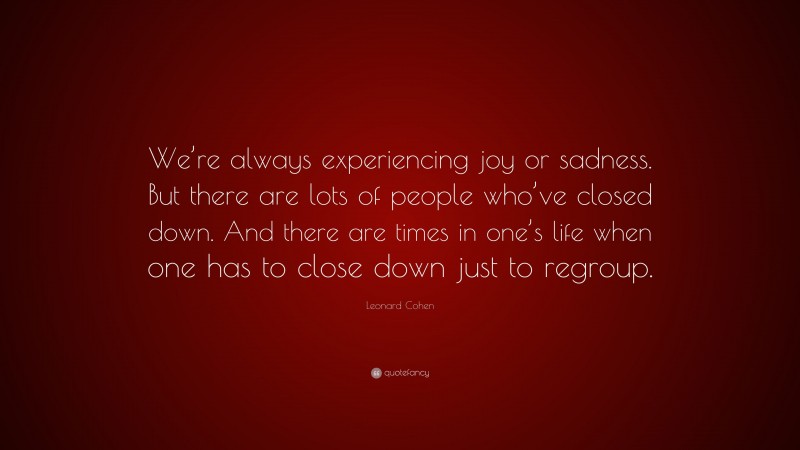Leonard Cohen Quote: “We’re always experiencing joy or sadness. But there are lots of people who’ve closed down. And there are times in one’s life when one has to close down just to regroup.”