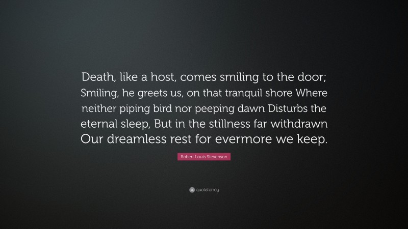 Robert Louis Stevenson Quote: “Death, like a host, comes smiling to the door; Smiling, he greets us, on that tranquil shore Where neither piping bird nor peeping dawn Disturbs the eternal sleep, But in the stillness far withdrawn Our dreamless rest for evermore we keep.”