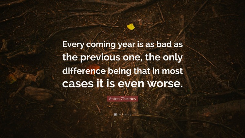 Anton Chekhov Quote: “Every coming year is as bad as the previous one, the only difference being that in most cases it is even worse.”