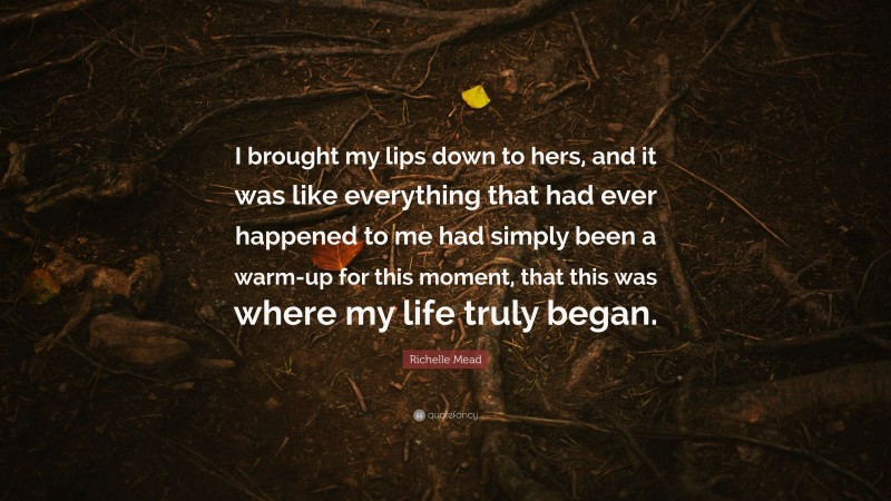 Richelle Mead Quote: “I brought my lips down to hers, and it was like everything that had ever happened to me had simply been a warm-up for this moment, that this was where my life truly began.”