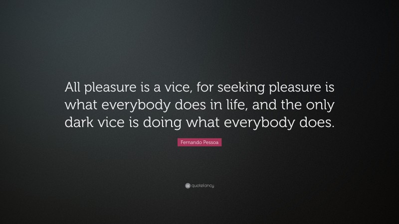 Fernando Pessoa Quote: “All pleasure is a vice, for seeking pleasure is what everybody does in life, and the only dark vice is doing what everybody does.”