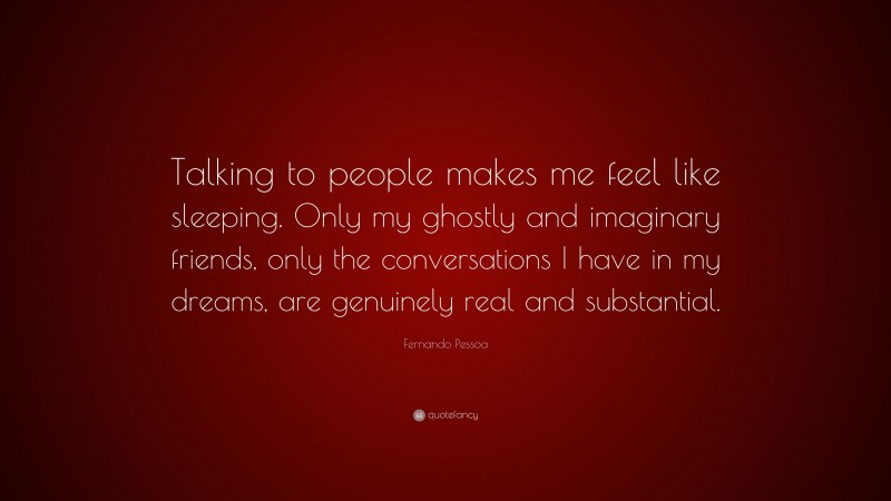 Fernando Pessoa Quote: “Talking to people makes me feel like sleeping. Only my ghostly and imaginary friends, only the conversations I have in my dreams, are genuinely real and substantial.”