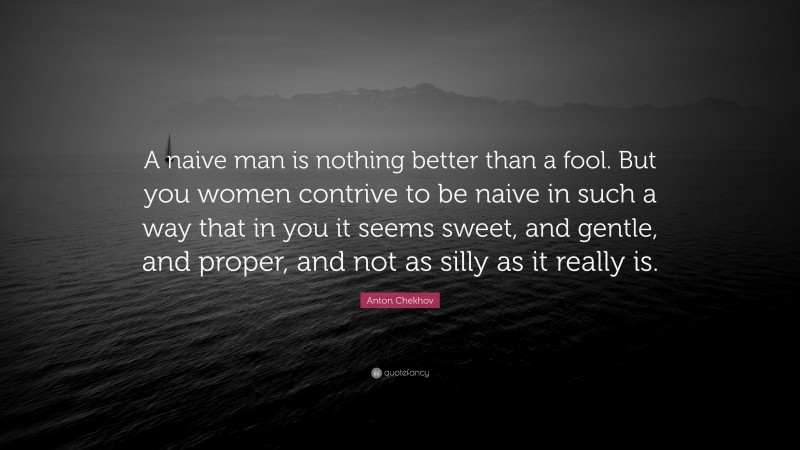 Anton Chekhov Quote: “A naive man is nothing better than a fool. But you women contrive to be naive in such a way that in you it seems sweet, and gentle, and proper, and not as silly as it really is.”