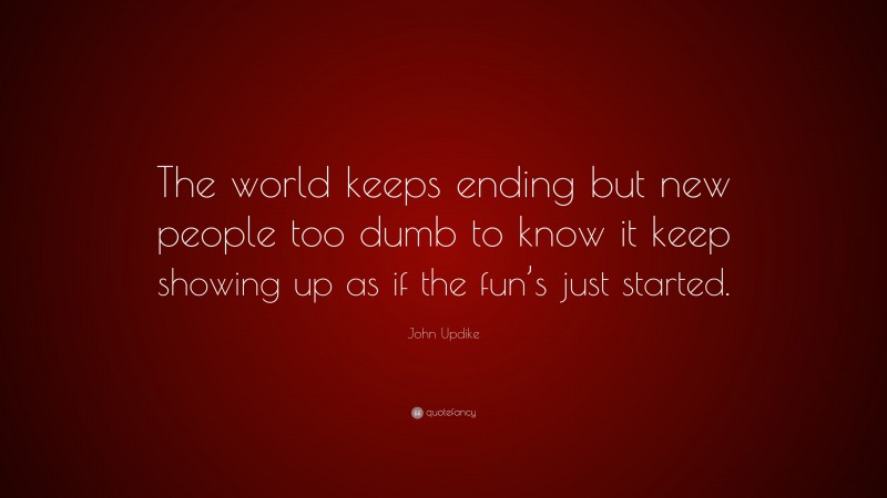 John Updike Quote: “The world keeps ending but new people too dumb to know it keep showing up as if the fun’s just started.”
