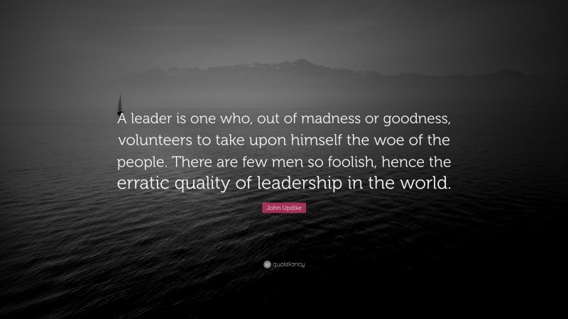 John Updike Quote: “A leader is one who, out of madness or goodness, volunteers to take upon himself the woe of the people. There are few men so foolish, hence the erratic quality of leadership in the world.”