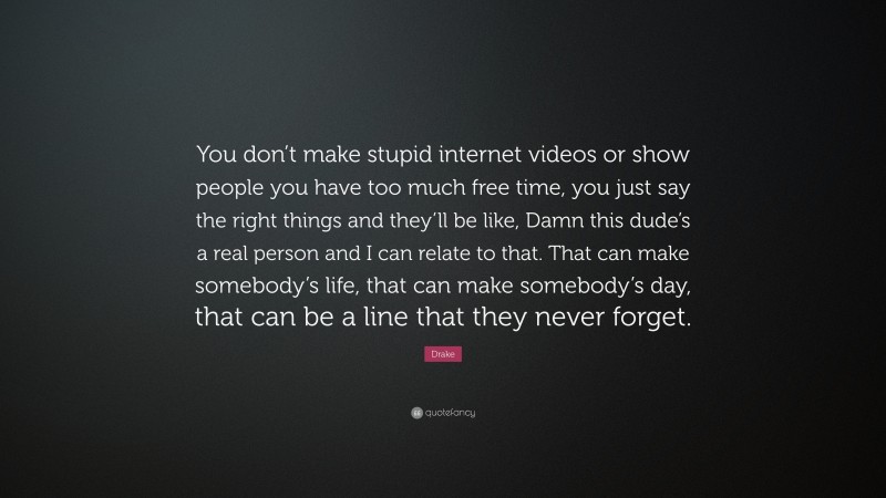 Drake Quote: “You don’t make stupid internet videos or show people you have too much free time, you just say the right things and they’ll be like, Damn this dude’s a real person and I can relate to that. That can make somebody’s life, that can make somebody’s day, that can be a line that they never forget.”