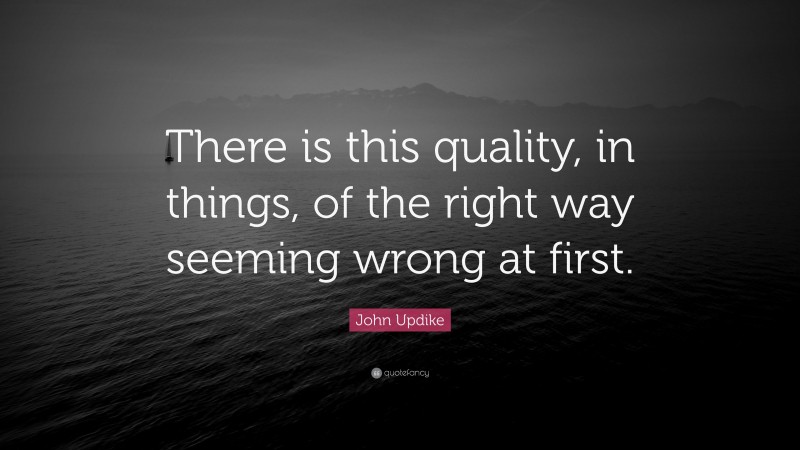 John Updike Quote: “There is this quality, in things, of the right way seeming wrong at first.”